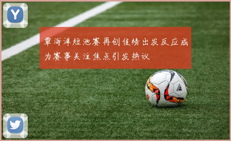 覃海洋短池赛再创佳绩出发反应成为赛事关注焦点引发热议